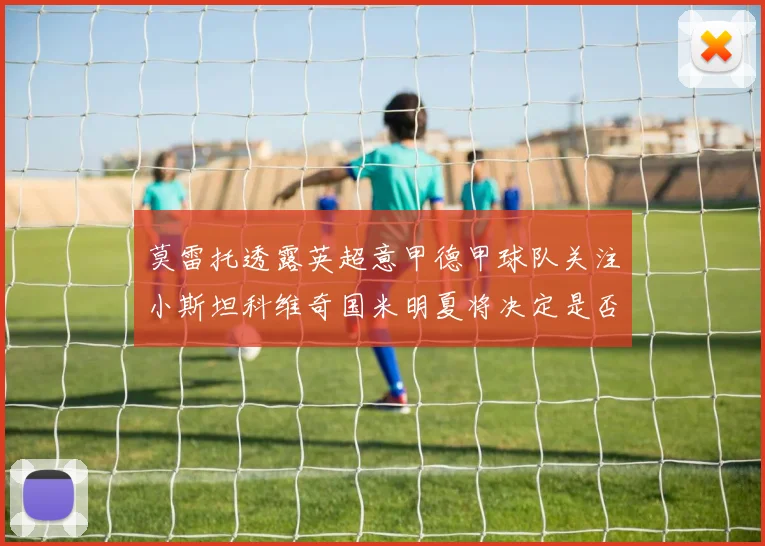 莫雷托透露英超意甲德甲球队关注小斯坦科维奇国米明夏将决定是否回购