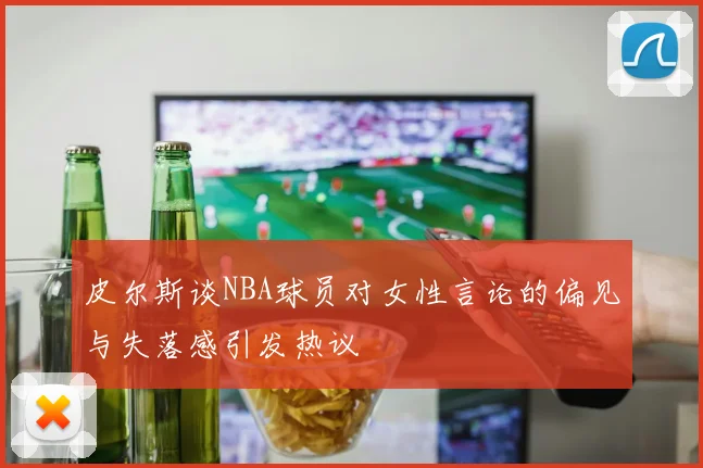 皮尔斯谈NBA球员对女性言论的偏见与失落感引发热议