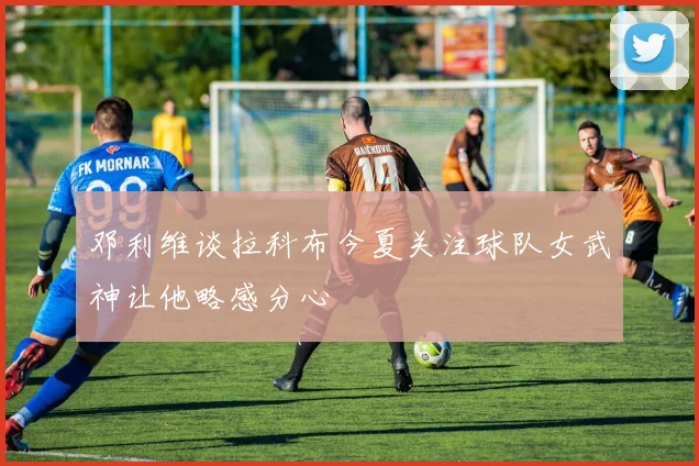 邓利维谈拉科布今夏关注球队女武神让他略感分心