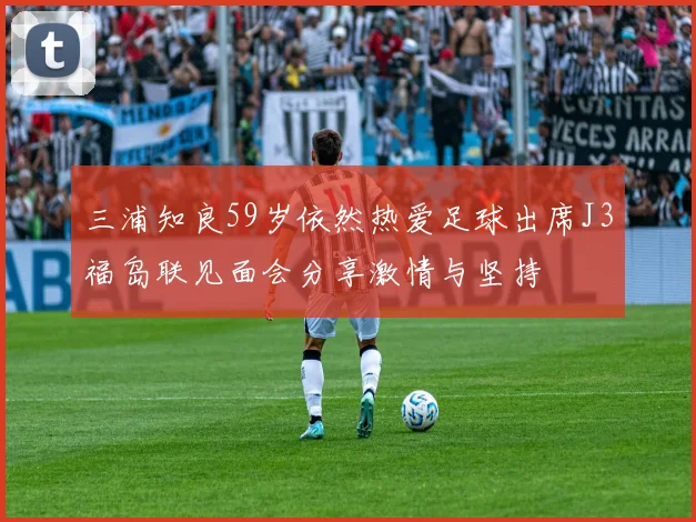 三浦知良59岁依然热爱足球出席J3福岛联见面会分享激情与坚持