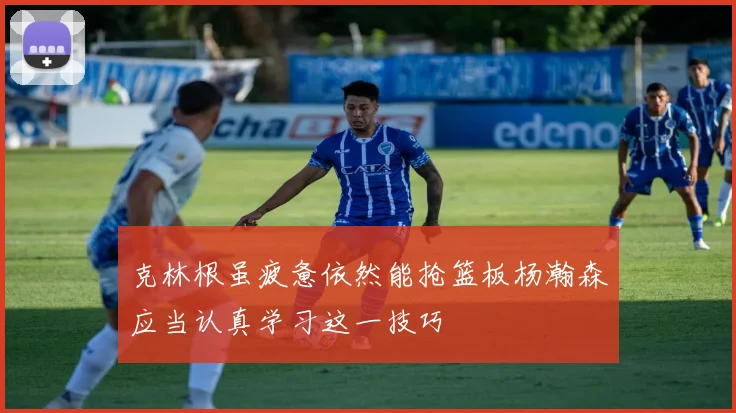 克林根虽疲惫依然能抢篮板杨瀚森应当认真学习这一技巧
