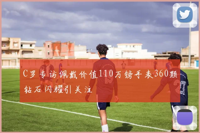 C罗专访佩戴价值110万镑手表360颗钻石闪耀引关注