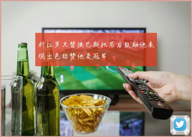 科拉罗夫替换巴斯托尼后鼓励他表现出色称赞他是冠军