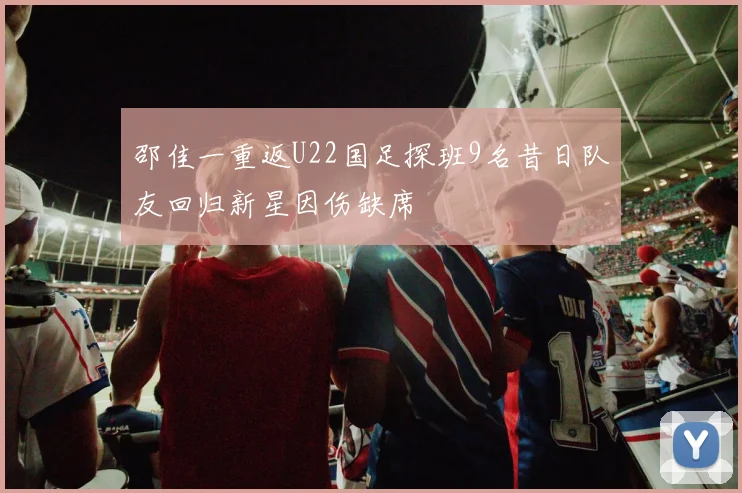 邵佳一重返U22国足探班9名昔日队友回归新星因伤缺席