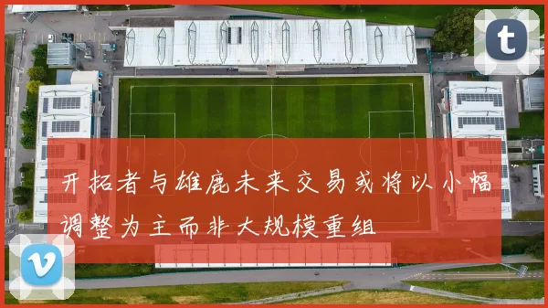 开拓者与雄鹿未来交易或将以小幅调整为主而非大规模重组