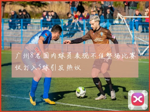 广州8名国内球员表现不佳整场比赛仅打入5球引发热议