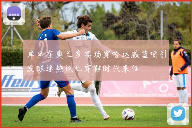 库里在奥兰多客场穿哈达威蓝喷引发球迷热议乱穿鞋时代来临