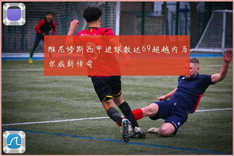 维尼修斯西甲进球数达69超越内马尔成新传奇