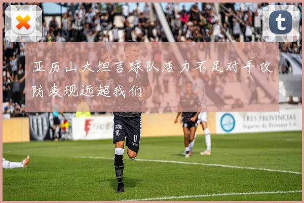 亚历山大坦言球队活力不足对手攻防表现远超我们