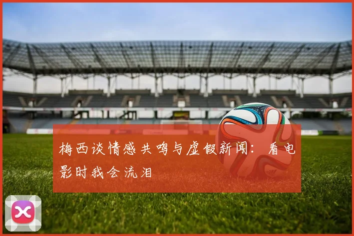 梅西谈情感共鸣与虚假新闻:看电影时我会流泪