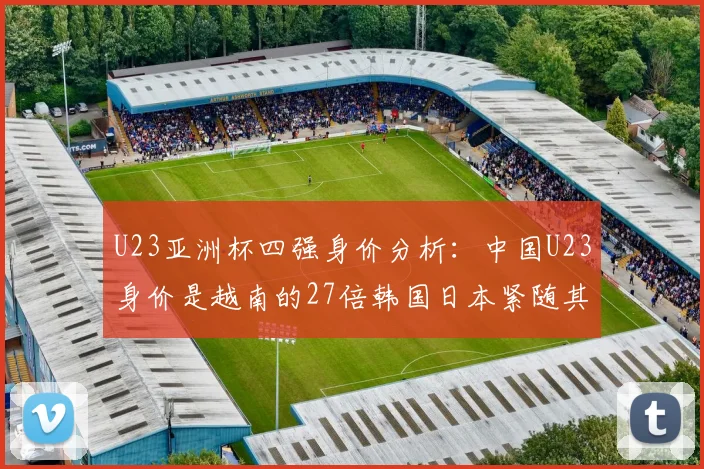 U23亚洲杯四强身价分析：中国U23身价是越南的27倍韩国日本紧随其后