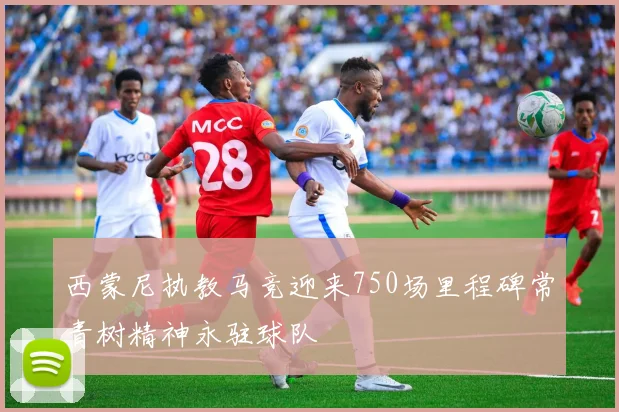 西蒙尼执教马竞迎来750场里程碑常青树精神永驻球队