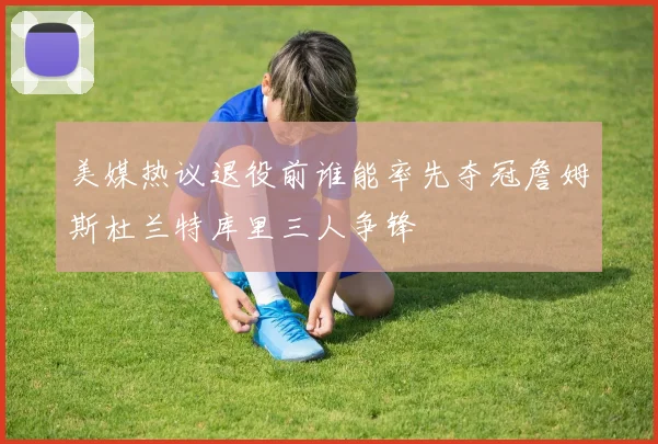 美媒热议退役前谁能率先夺冠詹姆斯杜兰特库里三人争锋