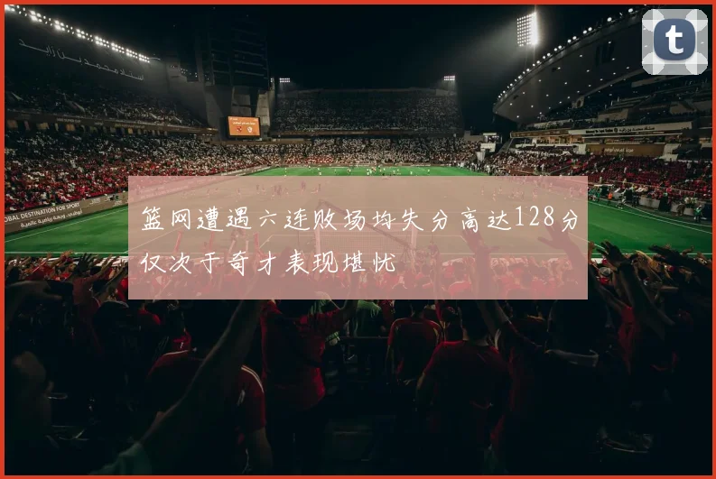 篮网遭遇六连败场均失分高达128分仅次于奇才表现堪忧