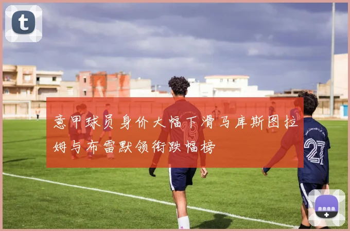 意甲球员身价大幅下滑马库斯图拉姆与布雷默领衔跌幅榜