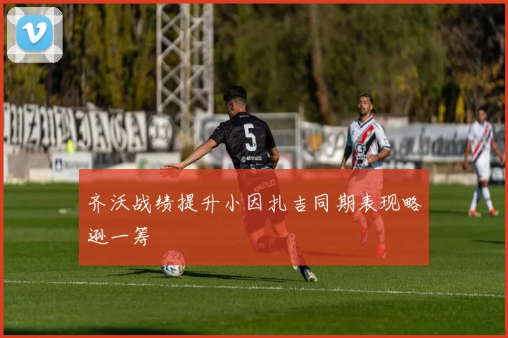 齐沃战绩提升小因扎吉同期表现略逊一筹