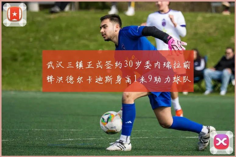 武汉三镇正式签约30岁委内瑞拉前锋洪德尔卡迪斯身高1米9助力球队新赛季