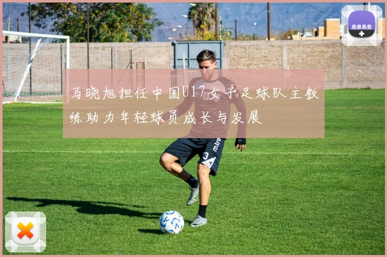 马晓旭担任中国U17女子足球队主教练助力年轻球员成长与发展