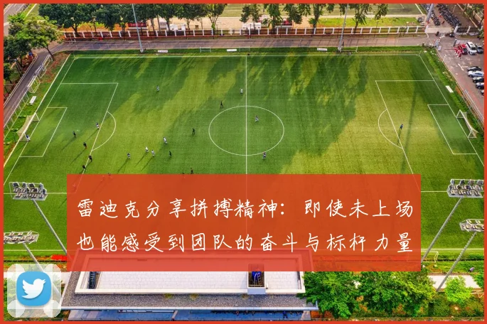 雷迪克分享拼搏精神：即使未上场也能感受到团队的奋斗与标杆力量