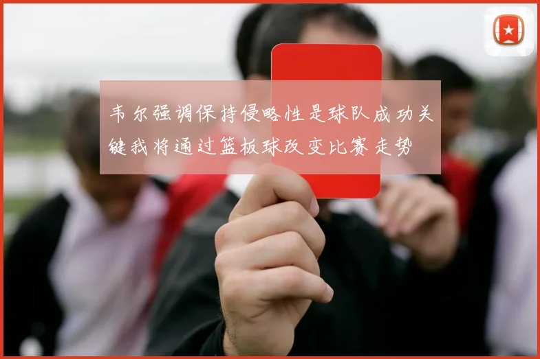 韦尔强调保持侵略性是球队成功关键我将通过篮板球改变比赛走势