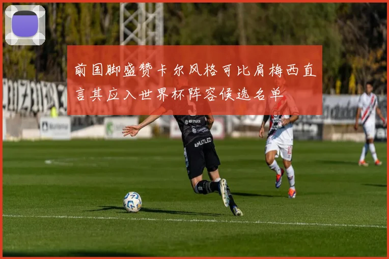前国脚盛赞卡尔风格可比肩梅西直言其应入世界杯阵容候选名单
