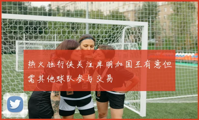 热火独行侠关注库明加国王有意但需其他球队参与交易