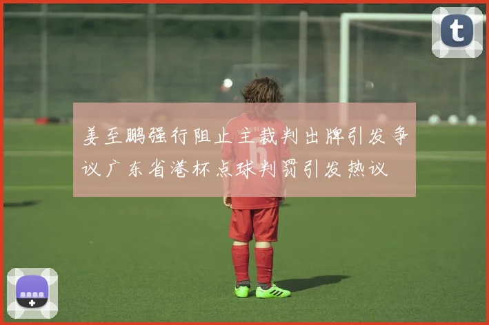 姜至鹏强行阻止主裁判出牌引发争议广东省港杯点球判罚引发热议