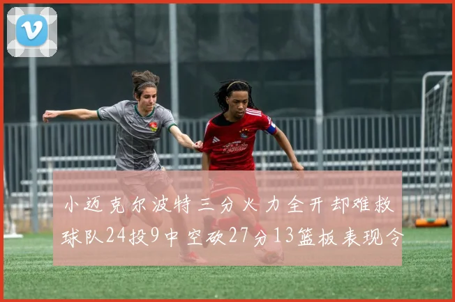 小迈克尔波特三分火力全开却难救球队24投9中空砍27分13篮板表现令人唏嘘