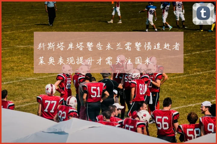 科斯塔库塔警告米兰需警惕追赶者莱奥表现提升才需关注国米