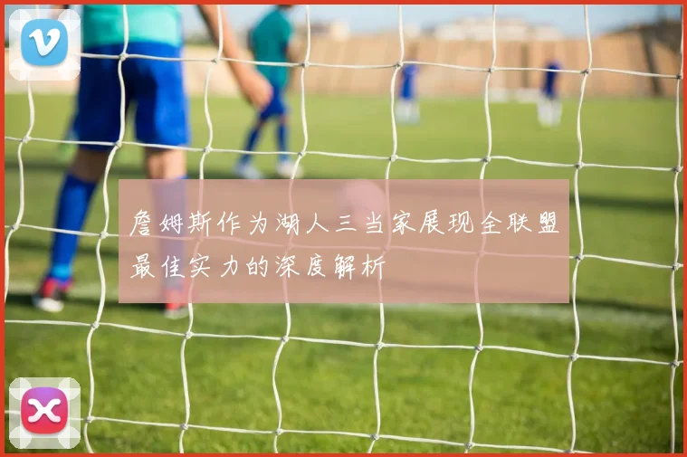 詹姆斯作为湖人三当家展现全联盟最佳实力的深度解析