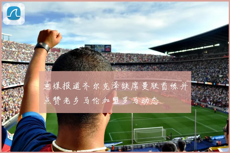 意媒报道齐尔克泽缺席曼联首练并点赞老乡马伦加盟罗马动态