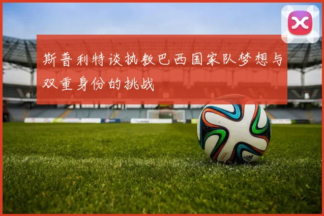 斯普利特谈执教巴西国家队梦想与双重身份的挑战