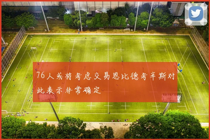 76人或将考虑交易恩比德考辛斯对此表示非常确定