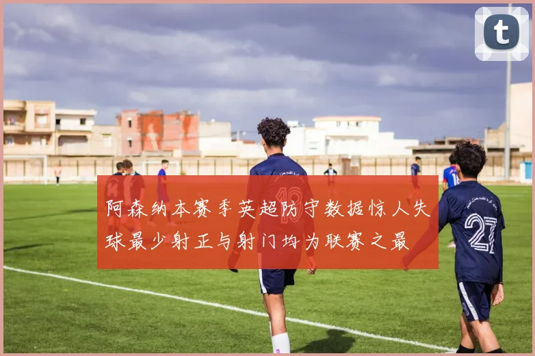 阿森纳本赛季英超防守数据惊人失球最少射正与射门均为联赛之最