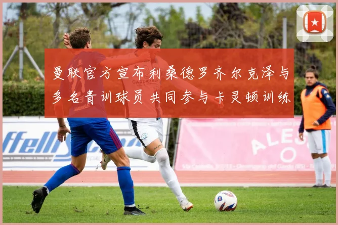 曼联官方宣布利桑德罗齐尔克泽与多名青训球员共同参与卡灵顿训练