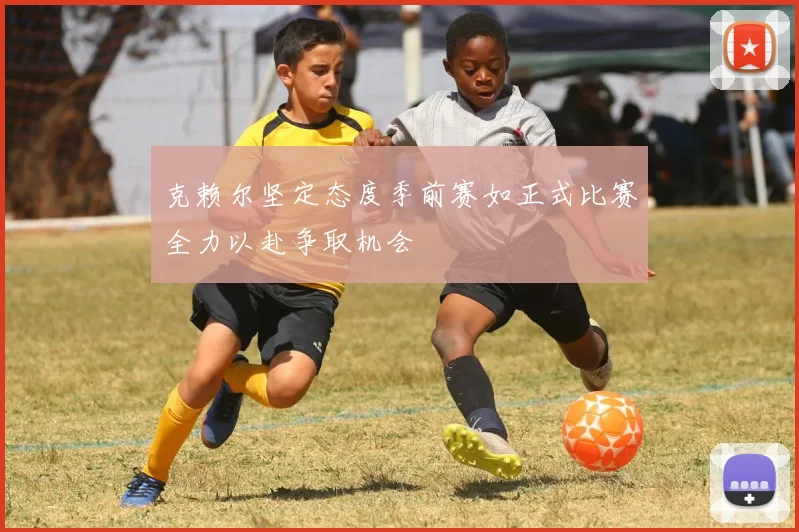 克赖尔坚定态度季前赛如正式比赛全力以赴争取机会