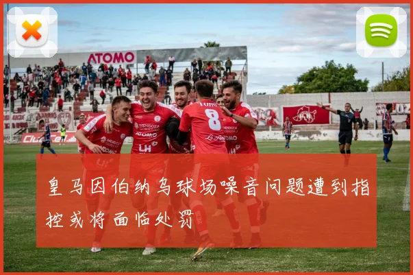 皇马因伯纳乌球场噪音问题遭到指控或将面临处罚