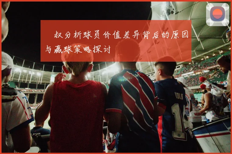 囧叔分析球员价值差异背后的原因与赢球策略探讨