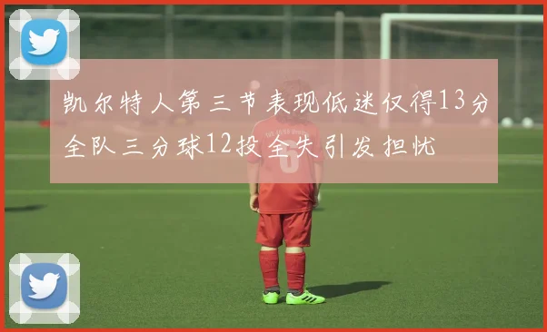 凯尔特人第三节表现低迷仅得13分全队三分球12投全失引发担忧