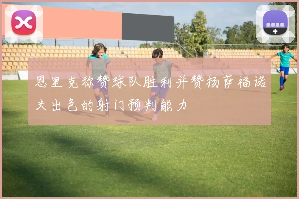 恩里克称赞球队胜利并赞扬萨福诺夫出色的射门预判能力